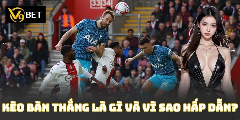 Kèo bàn thắng là gì và vì sao hấp dẫn?